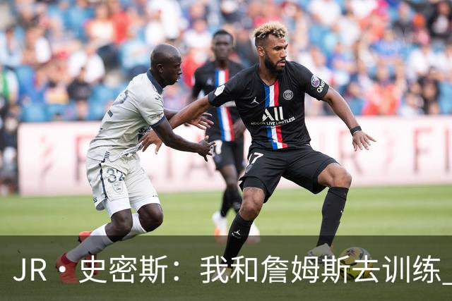 JR·史密斯：我和詹姆斯去训练 当天他独自加练三次都不告诉我